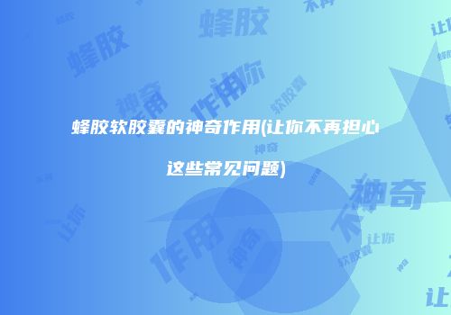 蜂胶软胶囊的神奇作用(让你不再担心这些常见问题)