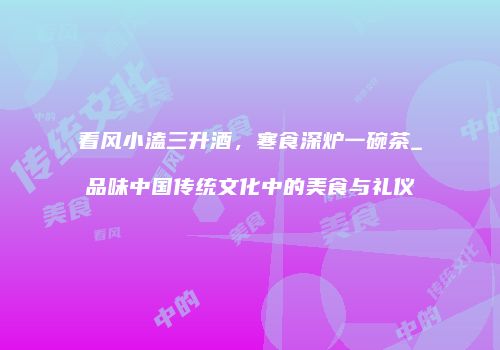 看风小溘三升酒，寒食深炉一碗茶_品味中国传统文化中的美食与礼仪