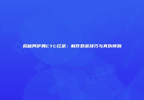揭秘阿萨姆CTC红茶：制作奶茶技巧与真伪辨别