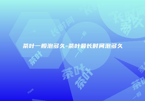 茶叶一般泡多久-茶叶最长时间泡多久