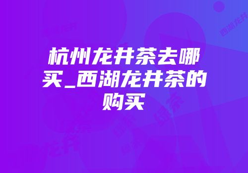 杭州龙井茶去哪买_西湖龙井茶的购买