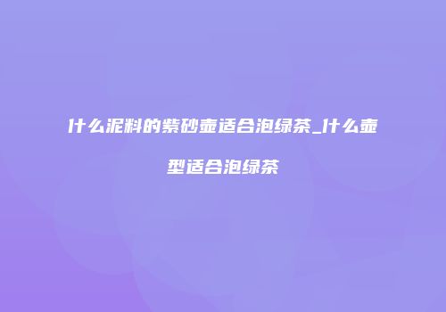 什么泥料的紫砂壶适合泡绿茶_什么壶型适合泡绿茶