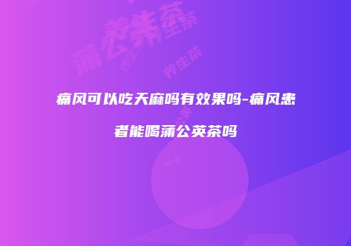 痛风可以吃天麻吗有效果吗-痛风患者能喝蒲公英茶吗