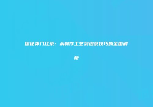 探秘祁门红茶：从制作工艺到泡茶技巧的全面解析