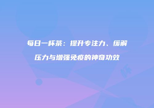 每日一杯茶：提升专注力、缓解压力与增强免疫的神奇功效