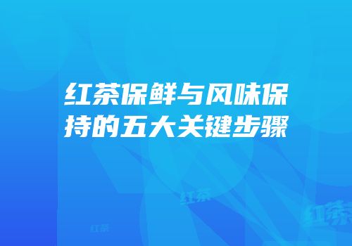 红茶保鲜与风味保持的五大关键步骤
