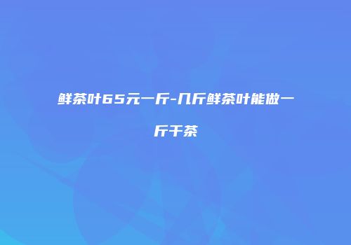 鲜茶叶65元一斤-几斤鲜茶叶能做一斤干茶