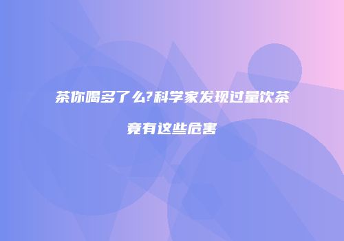 茶你喝多了么?科学家发现过量饮茶竟有这些危害