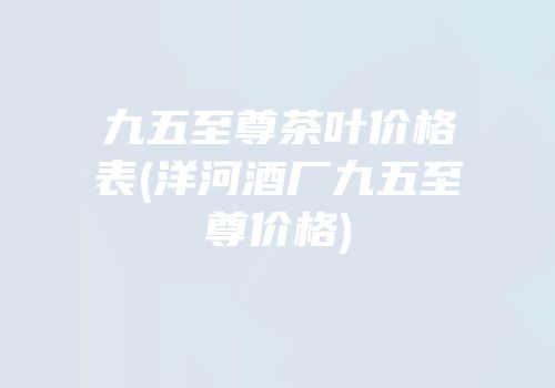九五至尊茶叶价格表(洋河酒厂九五至尊价格)