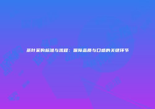 茶叶采购标准与流程：保障品质与口感的关键环节