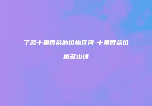 了解十里香茶的价格区间-十里香茶价格多少钱