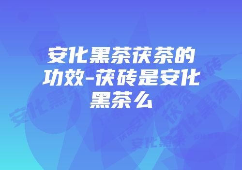 安化黑茶茯茶的功效-茯砖是安化黑茶么