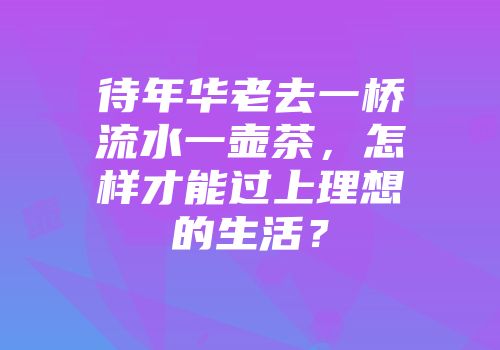 待年华老去一桥流水一壶茶，怎样才能过上理想的生活？