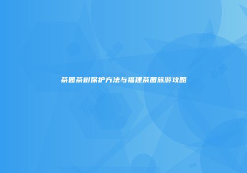 茶园茶树保护方法与福建茶园旅游攻略