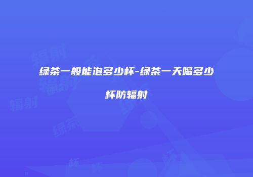 绿茶一般能泡多少杯-绿茶一天喝多少杯防辐射