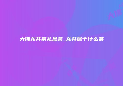 大佛龙井茶礼盒装_龙井属于什么茶