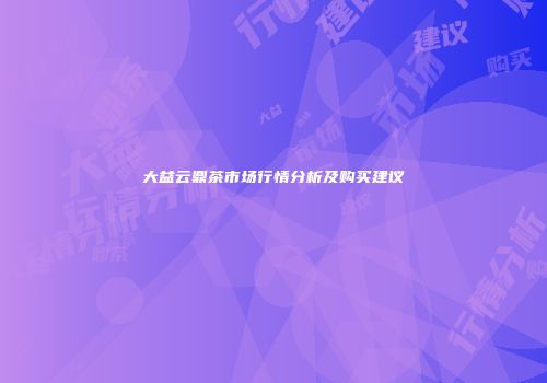 大益云鼎茶市场行情分析及购买建议