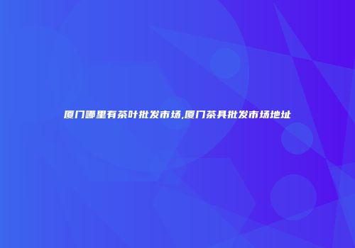 厦门哪里有茶叶批发市场,厦门茶具批发市场地址