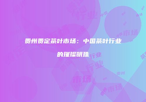 贵州贵定茶叶市场：中国茶叶行业的璀璨明珠