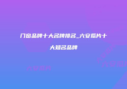 门窗品牌十大名牌排名_六安瓜片十大知名品牌