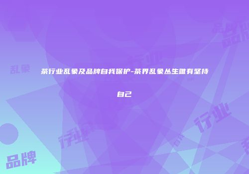 茶行业乱象及品牌自我保护-茶界乱象丛生唯有坚持自己