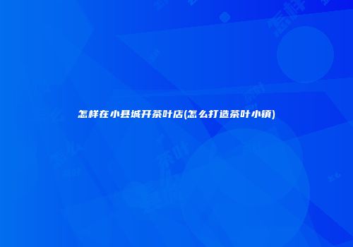怎样在小县城开茶叶店(怎么打造茶叶小镇)