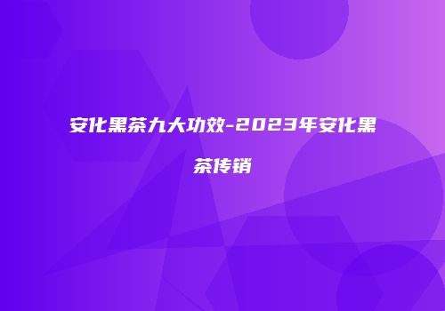 安化黑茶九大功效-2023年安化黑茶传销