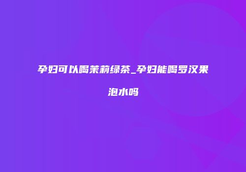 孕妇可以喝茉莉绿茶_孕妇能喝罗汉果泡水吗