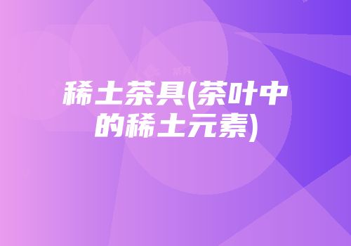 稀土茶具(茶叶中的稀土元素)