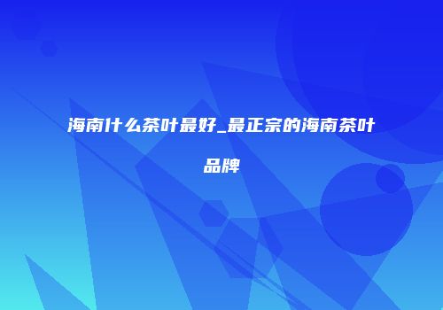 海南什么茶叶最好_最正宗的海南茶叶品牌