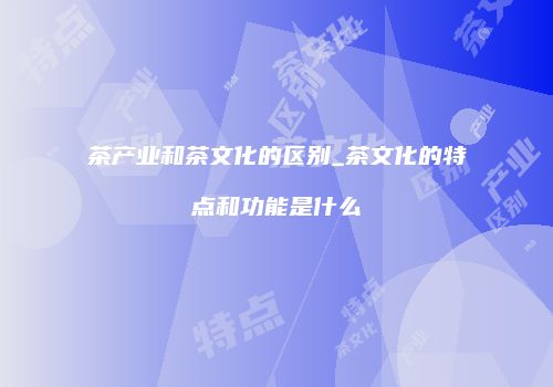 茶产业和茶文化的区别_茶文化的特点和功能是什么