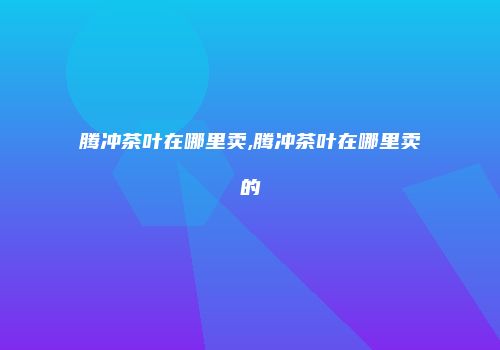 腾冲茶叶在哪里卖,腾冲茶叶在哪里卖的