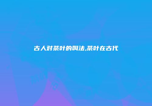 古人对茶叶的叫法,茶叶在古代