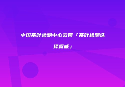 中国茶叶检测中心云南「茶叶检测选择权威」