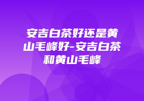 安吉白茶好还是黄山毛峰好-安吉白茶和黄山毛峰