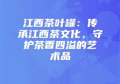 江西茶叶罐：传承江西茶文化，守护茶香四溢的艺术品