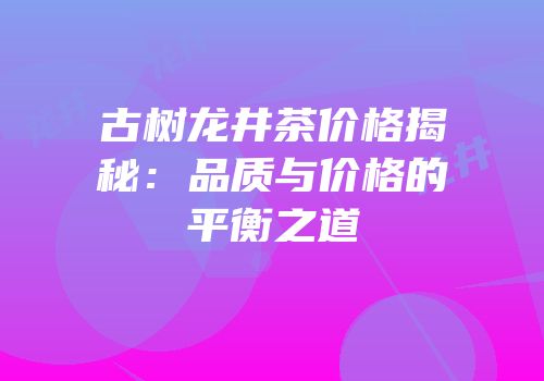 古树龙井茶价格揭秘：品质与价格的平衡之道