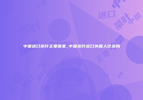 中国进口茶叶主要国家_中国茶叶出口外国人饮茶吗