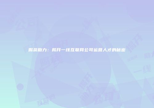 喝茶助力：揭开一线互联网公司运营人才的秘密
