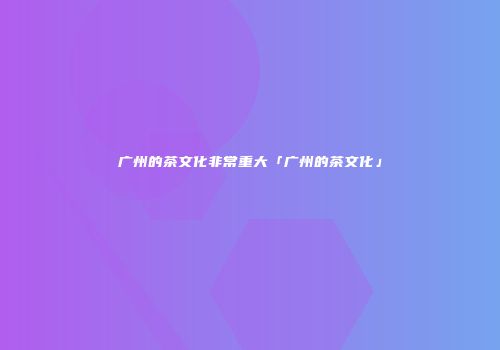 广州的茶文化非常重大「广州的茶文化」