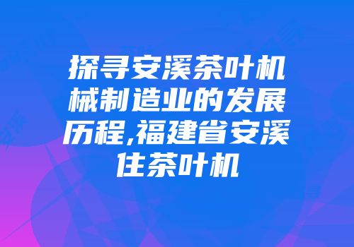 探寻安溪茶叶机械制造业的发展历程,福建省安溪住茶叶机