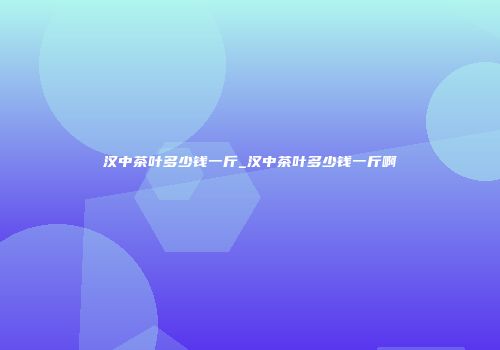 汉中茶叶多少钱一斤_汉中茶叶多少钱一斤啊