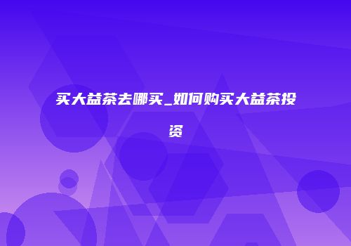 买大益茶去哪买_如何购买大益茶投资