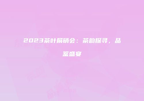 2023茶叶展销会：茶韵探寻，品鉴盛宴