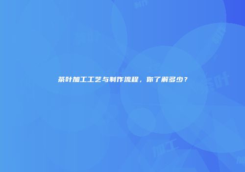 茶叶加工工艺与制作流程，你了解多少？