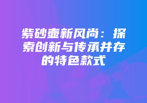 紫砂壶新风尚：探索创新与传承并存的特色款式