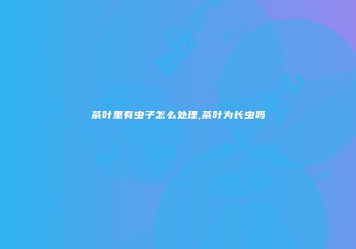 茶叶里有虫子怎么处理,茶叶为长虫吗