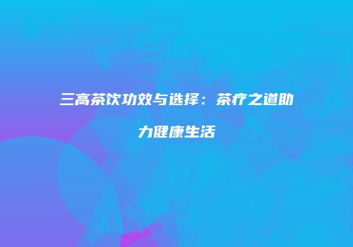 三高茶饮功效与选择：茶疗之道助力健康生活