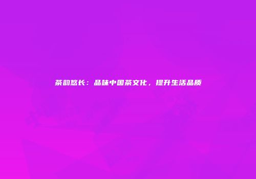 茶韵悠长：品味中国茶文化，提升生活品质
