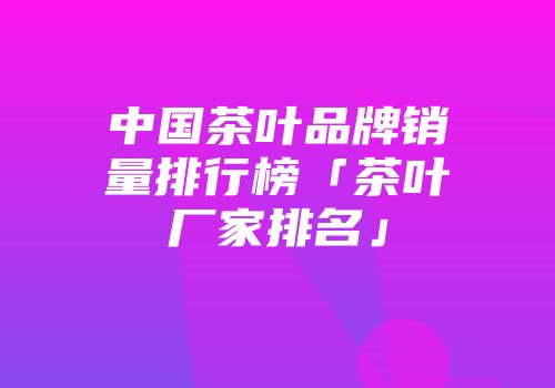中国茶叶品牌销量排行榜「茶叶厂家排名」